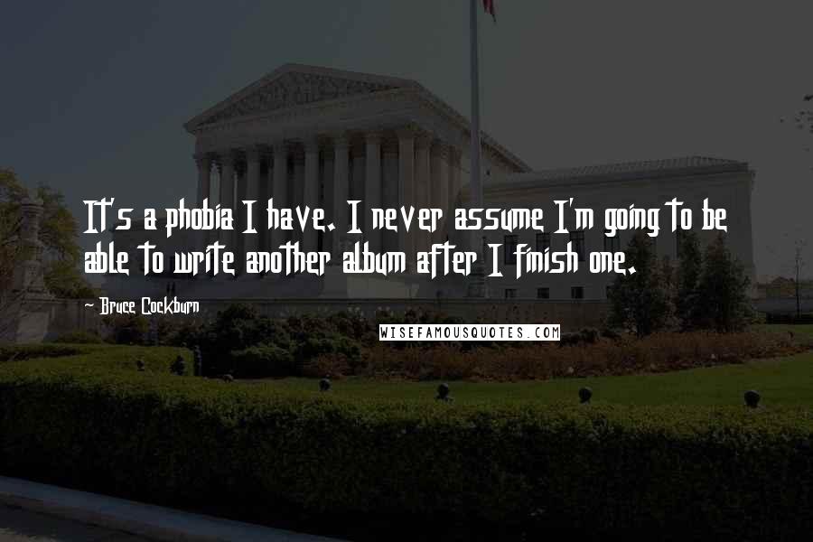 Bruce Cockburn Quotes: It's a phobia I have. I never assume I'm going to be able to write another album after I finish one.