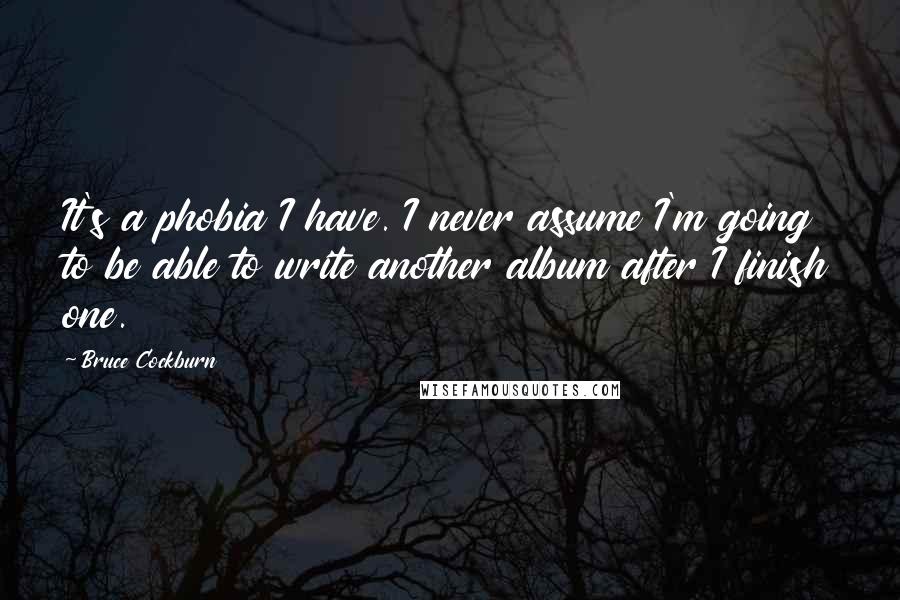Bruce Cockburn Quotes: It's a phobia I have. I never assume I'm going to be able to write another album after I finish one.