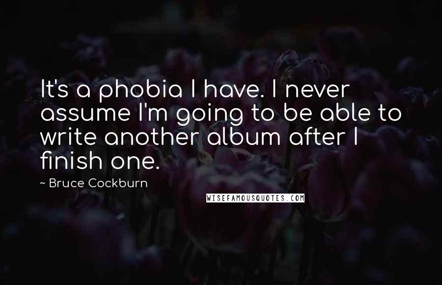 Bruce Cockburn Quotes: It's a phobia I have. I never assume I'm going to be able to write another album after I finish one.