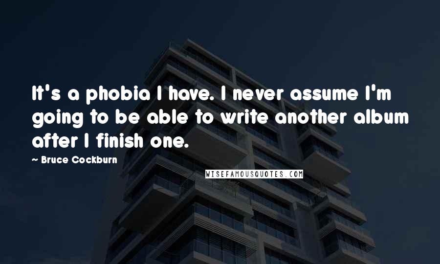 Bruce Cockburn Quotes: It's a phobia I have. I never assume I'm going to be able to write another album after I finish one.