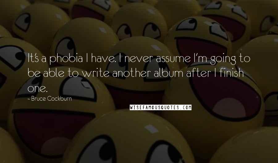 Bruce Cockburn Quotes: It's a phobia I have. I never assume I'm going to be able to write another album after I finish one.