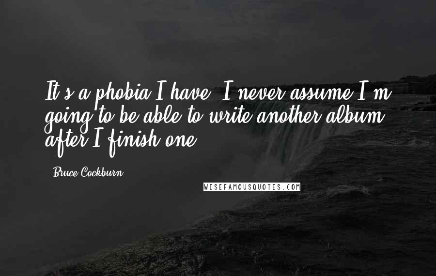 Bruce Cockburn Quotes: It's a phobia I have. I never assume I'm going to be able to write another album after I finish one.