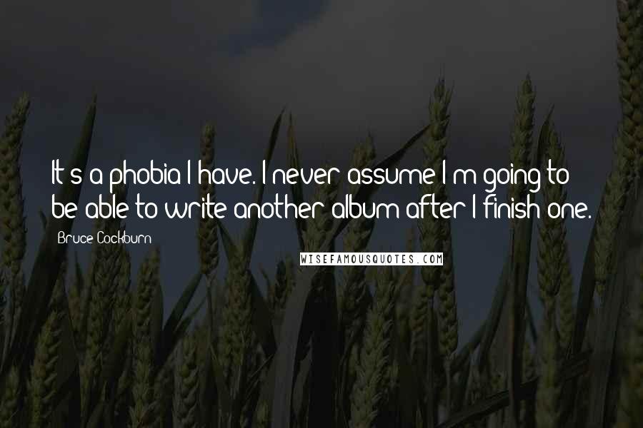 Bruce Cockburn Quotes: It's a phobia I have. I never assume I'm going to be able to write another album after I finish one.