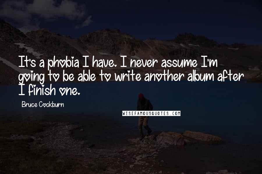 Bruce Cockburn Quotes: It's a phobia I have. I never assume I'm going to be able to write another album after I finish one.