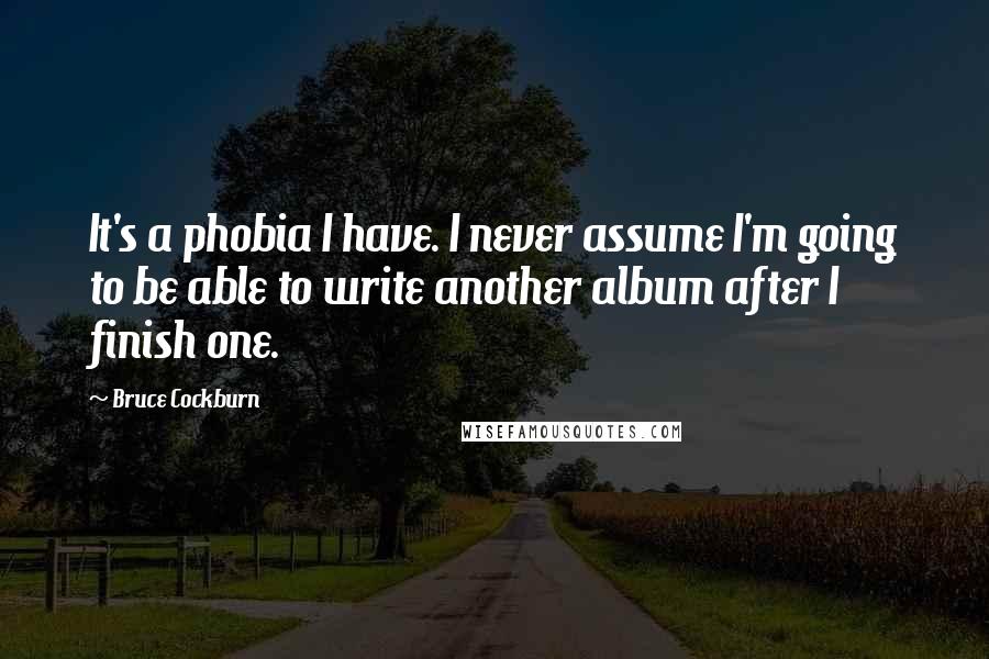 Bruce Cockburn Quotes: It's a phobia I have. I never assume I'm going to be able to write another album after I finish one.