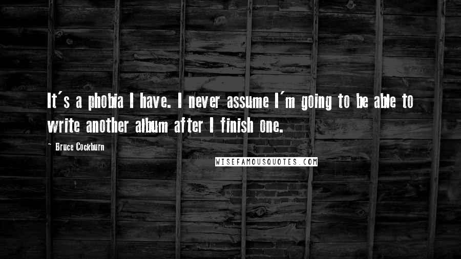 Bruce Cockburn Quotes: It's a phobia I have. I never assume I'm going to be able to write another album after I finish one.