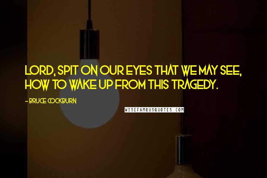 Bruce Cockburn Quotes: Lord, spit on our eyes that we may see, how to wake up from this tragedy.