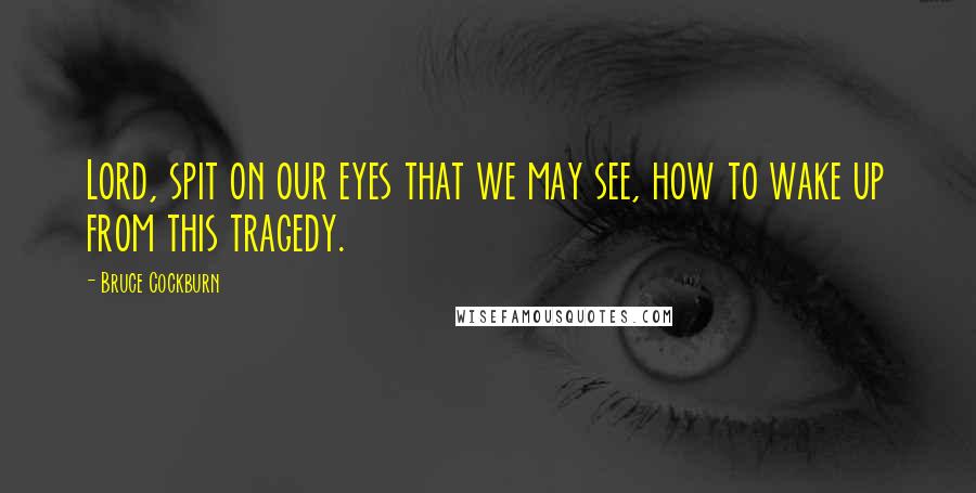 Bruce Cockburn Quotes: Lord, spit on our eyes that we may see, how to wake up from this tragedy.