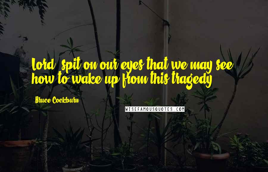 Bruce Cockburn Quotes: Lord, spit on our eyes that we may see, how to wake up from this tragedy.