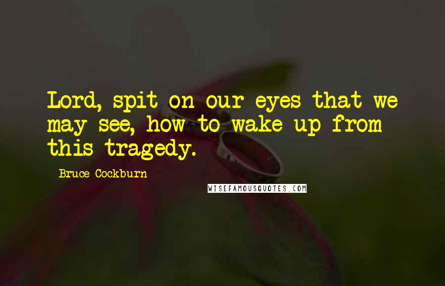 Bruce Cockburn Quotes: Lord, spit on our eyes that we may see, how to wake up from this tragedy.