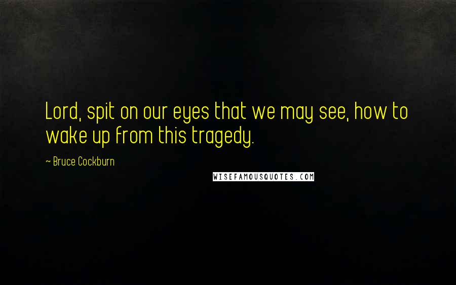 Bruce Cockburn Quotes: Lord, spit on our eyes that we may see, how to wake up from this tragedy.
