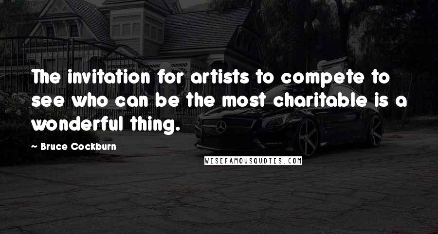 Bruce Cockburn Quotes: The invitation for artists to compete to see who can be the most charitable is a wonderful thing.