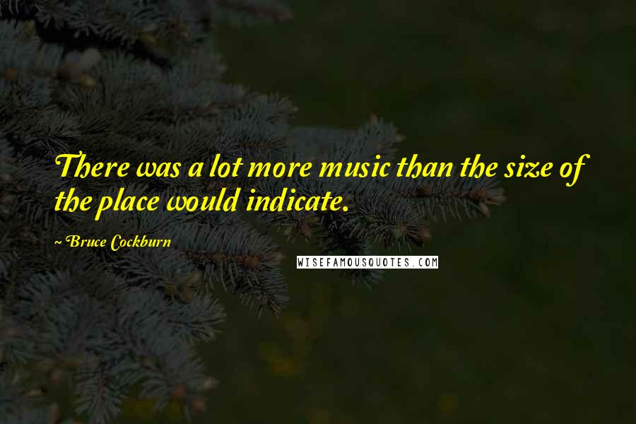 Bruce Cockburn Quotes: There was a lot more music than the size of the place would indicate.
