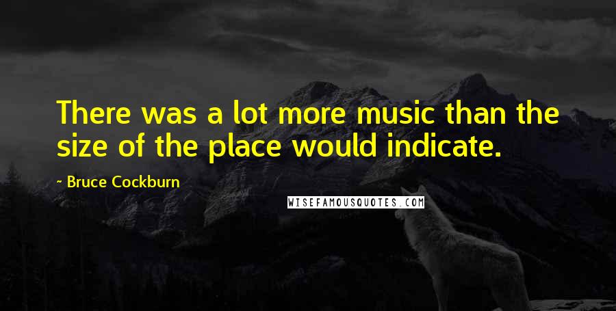 Bruce Cockburn Quotes: There was a lot more music than the size of the place would indicate.