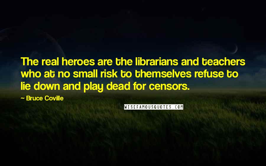 Bruce Coville Quotes: The real heroes are the librarians and teachers who at no small risk to themselves refuse to lie down and play dead for censors.