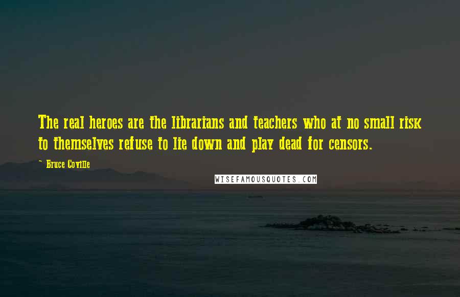 Bruce Coville Quotes: The real heroes are the librarians and teachers who at no small risk to themselves refuse to lie down and play dead for censors.