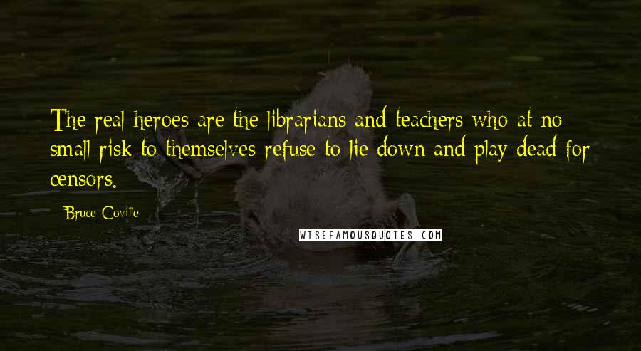 Bruce Coville Quotes: The real heroes are the librarians and teachers who at no small risk to themselves refuse to lie down and play dead for censors.