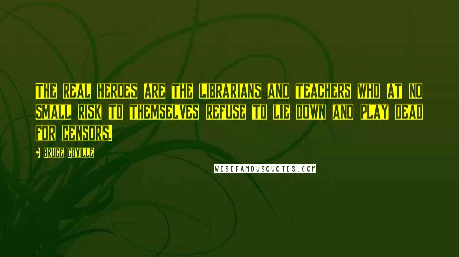 Bruce Coville Quotes: The real heroes are the librarians and teachers who at no small risk to themselves refuse to lie down and play dead for censors.