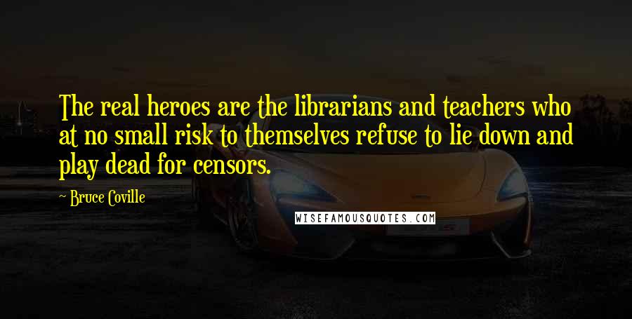 Bruce Coville Quotes: The real heroes are the librarians and teachers who at no small risk to themselves refuse to lie down and play dead for censors.