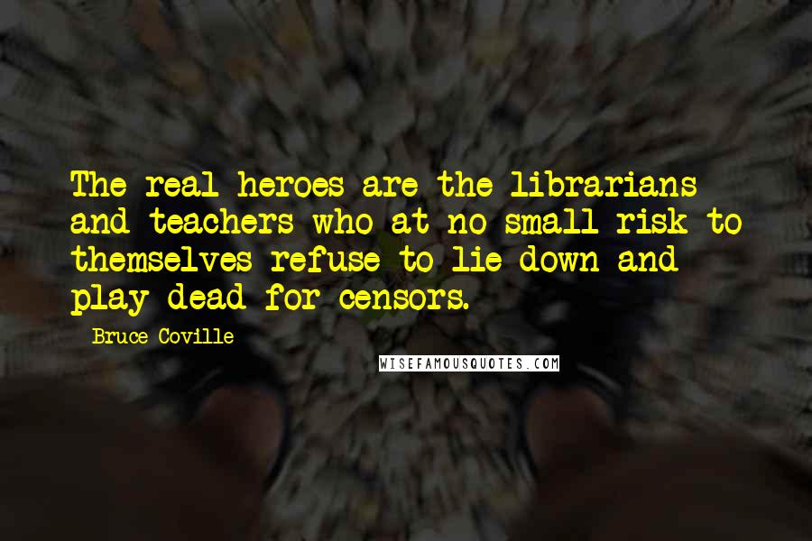 Bruce Coville Quotes: The real heroes are the librarians and teachers who at no small risk to themselves refuse to lie down and play dead for censors.