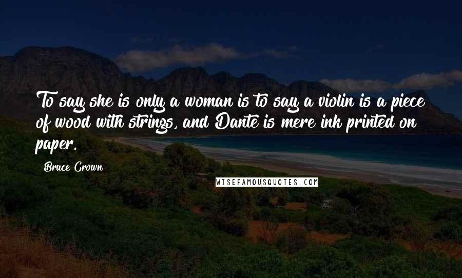 Bruce Crown Quotes: To say she is only a woman is to say a violin is a piece of wood with strings, and Dante is mere ink printed on paper.