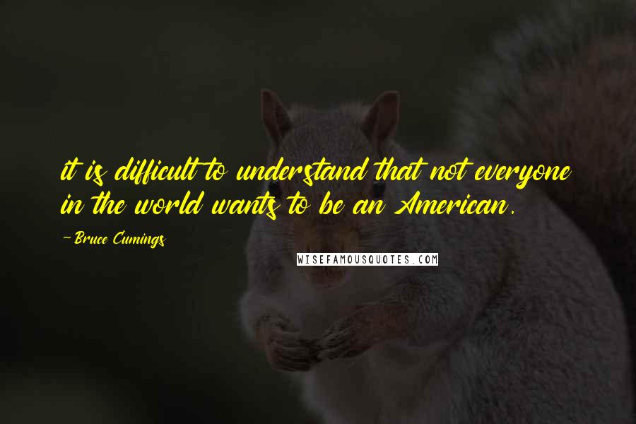 Bruce Cumings Quotes: it is difficult to understand that not everyone in the world wants to be an American.