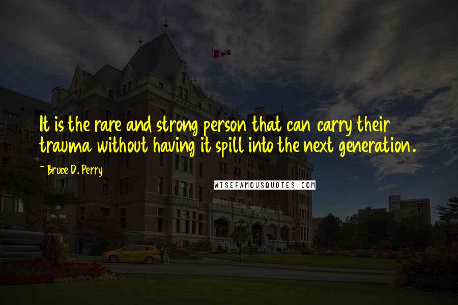 Bruce D. Perry Quotes: It is the rare and strong person that can carry their trauma without having it spill into the next generation.