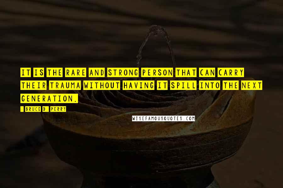 Bruce D. Perry Quotes: It is the rare and strong person that can carry their trauma without having it spill into the next generation.