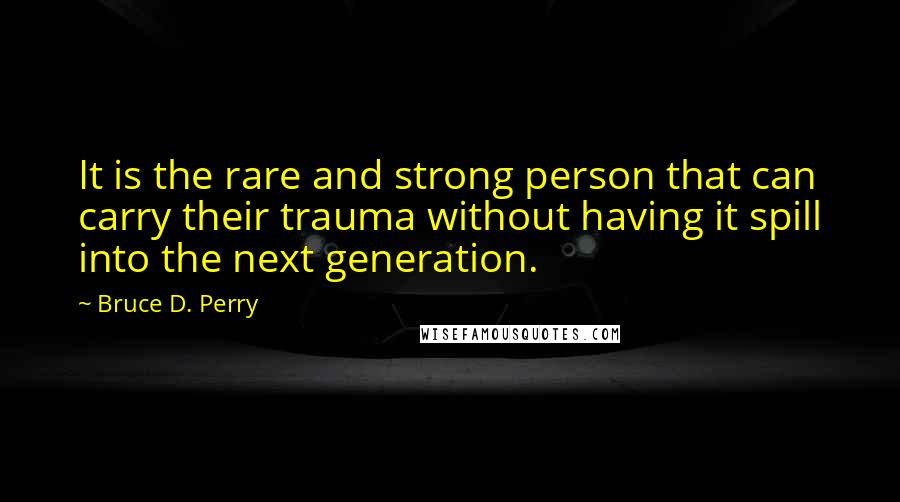 Bruce D. Perry Quotes: It is the rare and strong person that can carry their trauma without having it spill into the next generation.