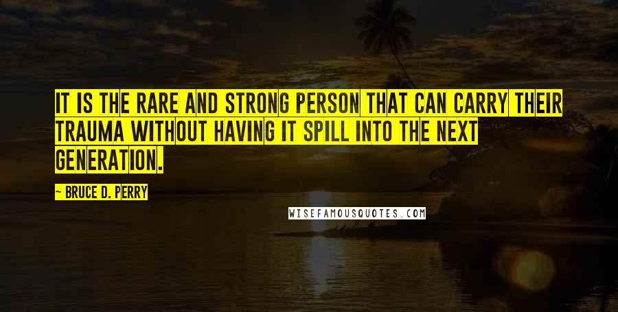 Bruce D. Perry Quotes: It is the rare and strong person that can carry their trauma without having it spill into the next generation.