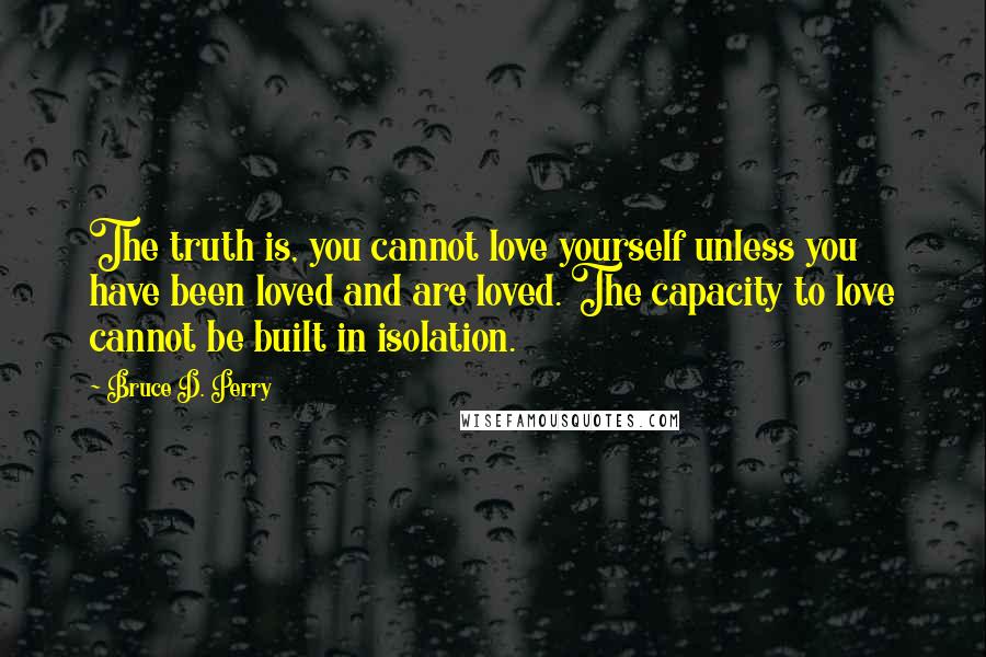 Bruce D. Perry Quotes: The truth is, you cannot love yourself unless you have been loved and are loved. The capacity to love cannot be built in isolation.