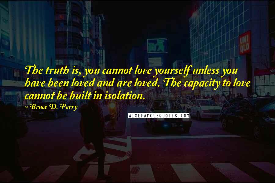 Bruce D. Perry Quotes: The truth is, you cannot love yourself unless you have been loved and are loved. The capacity to love cannot be built in isolation.