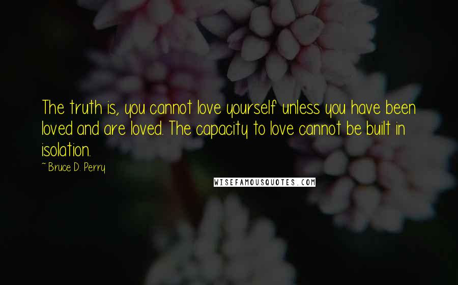 Bruce D. Perry Quotes: The truth is, you cannot love yourself unless you have been loved and are loved. The capacity to love cannot be built in isolation.