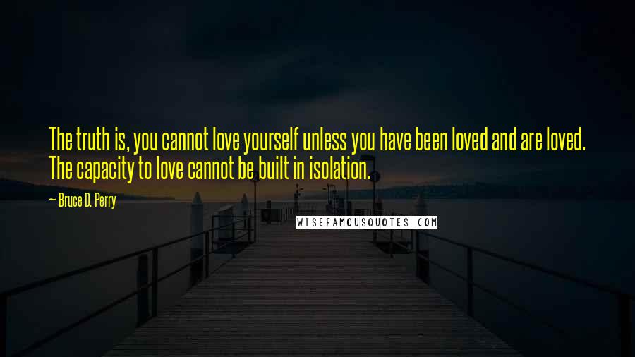 Bruce D. Perry Quotes: The truth is, you cannot love yourself unless you have been loved and are loved. The capacity to love cannot be built in isolation.