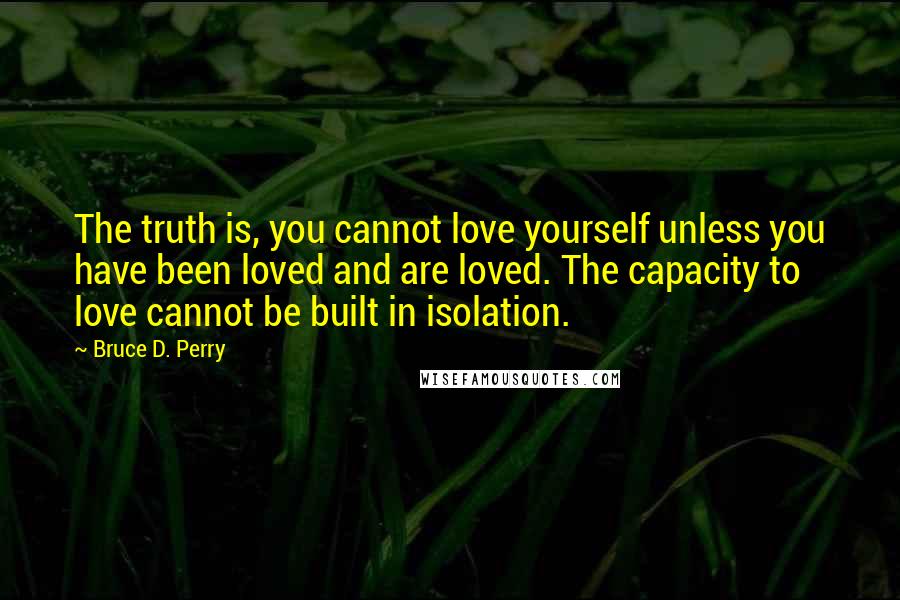 Bruce D. Perry Quotes: The truth is, you cannot love yourself unless you have been loved and are loved. The capacity to love cannot be built in isolation.