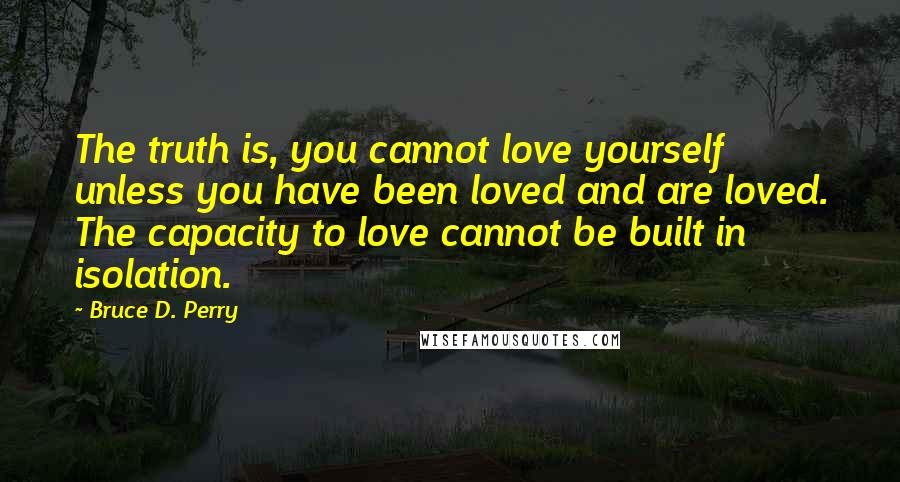 Bruce D. Perry Quotes: The truth is, you cannot love yourself unless you have been loved and are loved. The capacity to love cannot be built in isolation.