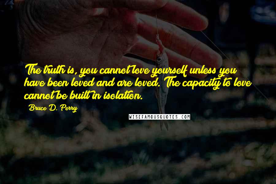 Bruce D. Perry Quotes: The truth is, you cannot love yourself unless you have been loved and are loved. The capacity to love cannot be built in isolation.