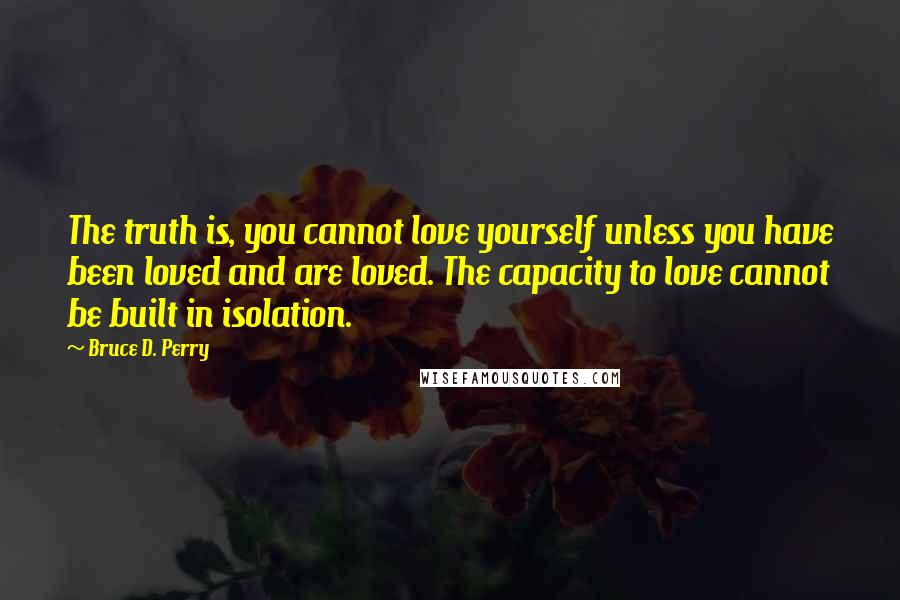 Bruce D. Perry Quotes: The truth is, you cannot love yourself unless you have been loved and are loved. The capacity to love cannot be built in isolation.