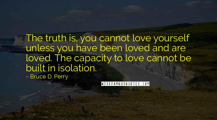 Bruce D. Perry Quotes: The truth is, you cannot love yourself unless you have been loved and are loved. The capacity to love cannot be built in isolation.