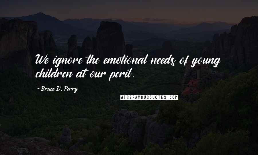 Bruce D. Perry Quotes: We ignore the emotional needs of young children at our peril.