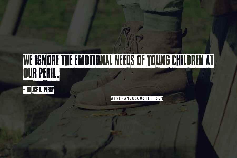 Bruce D. Perry Quotes: We ignore the emotional needs of young children at our peril.