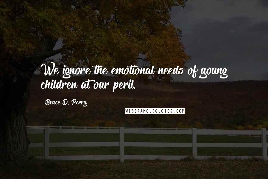 Bruce D. Perry Quotes: We ignore the emotional needs of young children at our peril.