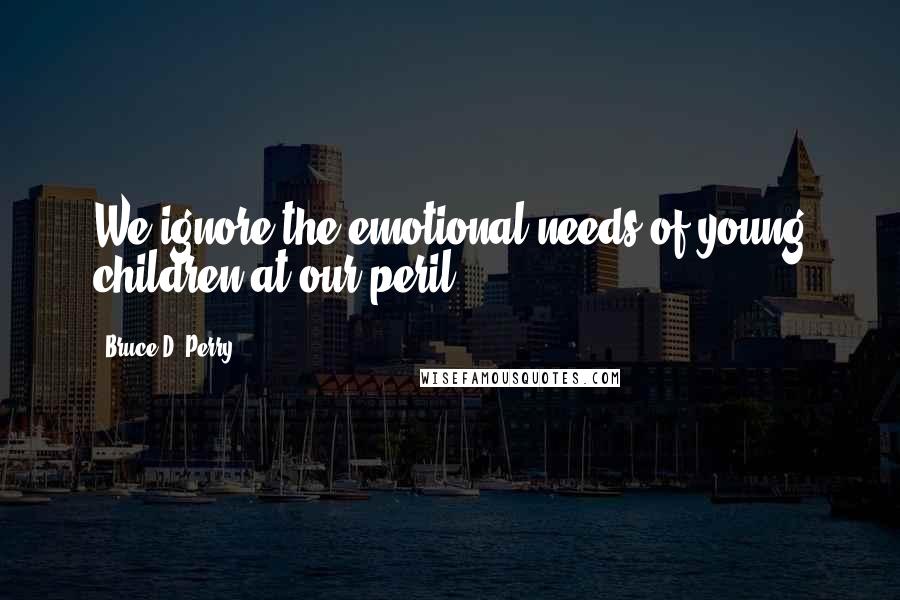 Bruce D. Perry Quotes: We ignore the emotional needs of young children at our peril.