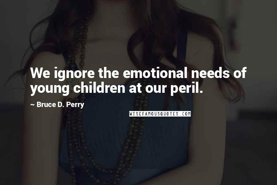 Bruce D. Perry Quotes: We ignore the emotional needs of young children at our peril.