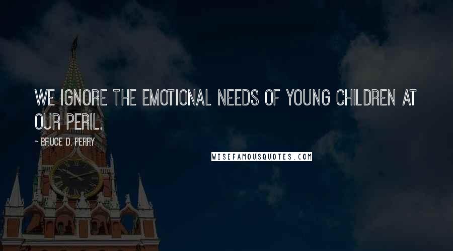 Bruce D. Perry Quotes: We ignore the emotional needs of young children at our peril.