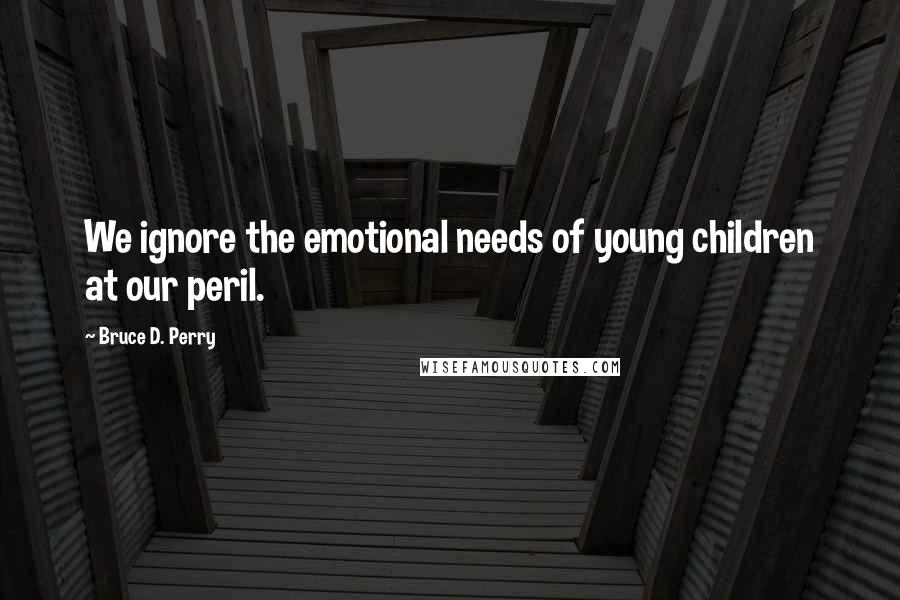 Bruce D. Perry Quotes: We ignore the emotional needs of young children at our peril.