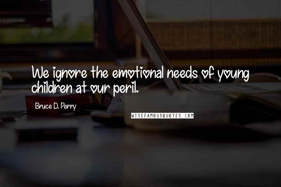 Bruce D. Perry Quotes: We ignore the emotional needs of young children at our peril.