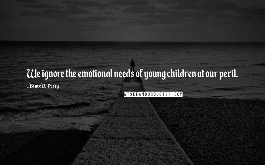 Bruce D. Perry Quotes: We ignore the emotional needs of young children at our peril.