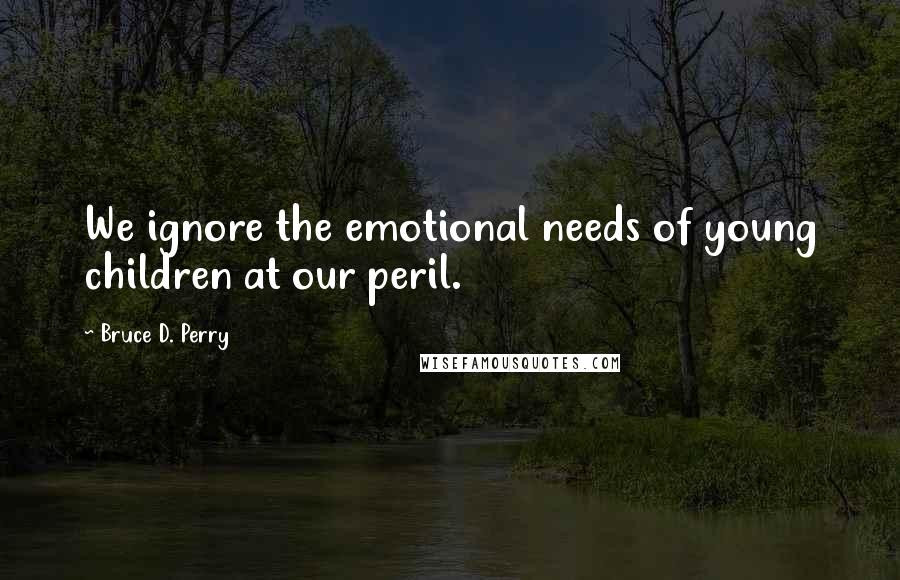 Bruce D. Perry Quotes: We ignore the emotional needs of young children at our peril.