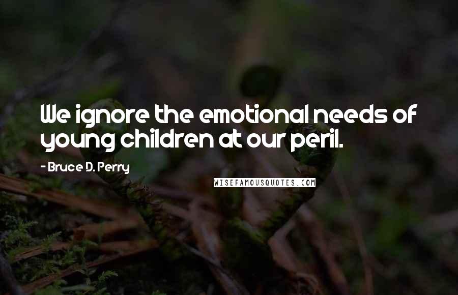 Bruce D. Perry Quotes: We ignore the emotional needs of young children at our peril.